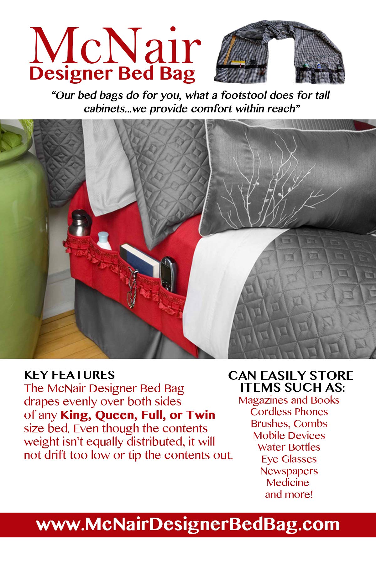 McNair D.B.B. Bedside Storage Organizer/Caddy extends from the left side of the bed to the right side. It provides easy access to remote controls, eye glasses, books, cell phones, water bottles, etc.